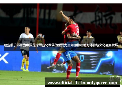 建业俱乐部作为中国足球职业化发展的重要力量如何推动地方体育与文化融合发展