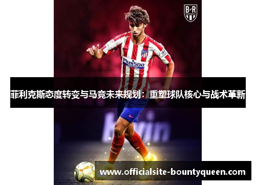 菲利克斯态度转变与马竞未来规划：重塑球队核心与战术革新