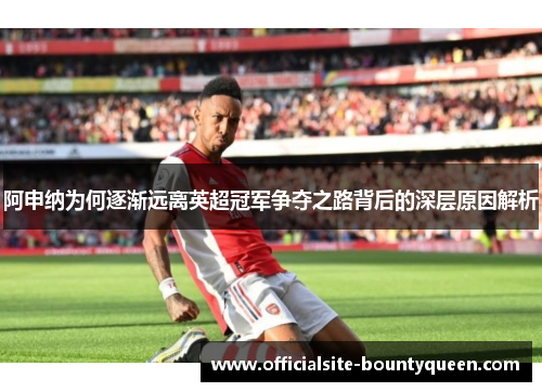 阿申纳为何逐渐远离英超冠军争夺之路背后的深层原因解析