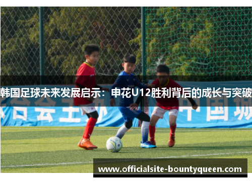 韩国足球未来发展启示：申花U12胜利背后的成长与突破