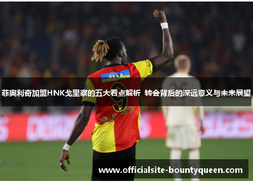 菲奥利奇加盟HNK戈里察的五大看点解析  转会背后的深远意义与未来展望