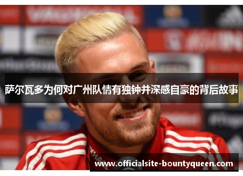 萨尔瓦多为何对广州队情有独钟并深感自豪的背后故事