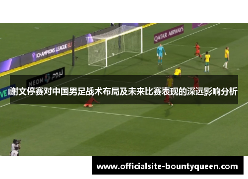 谢文停赛对中国男足战术布局及未来比赛表现的深远影响分析