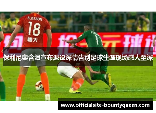 保利尼奥含泪宣布退役深情告别足球生涯现场感人至深